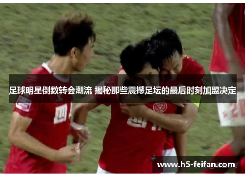 足球明星倒数转会潮流 揭秘那些震撼足坛的最后时刻加盟决定