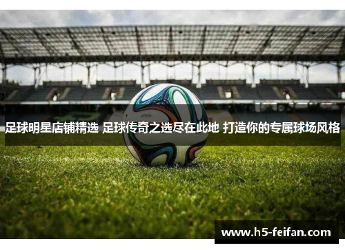 足球明星店铺精选 足球传奇之选尽在此地 打造你的专属球场风格