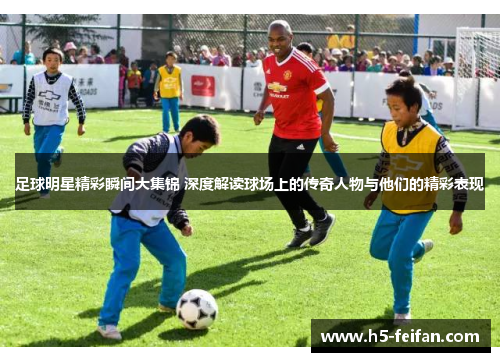 足球明星精彩瞬间大集锦 深度解读球场上的传奇人物与他们的精彩表现
