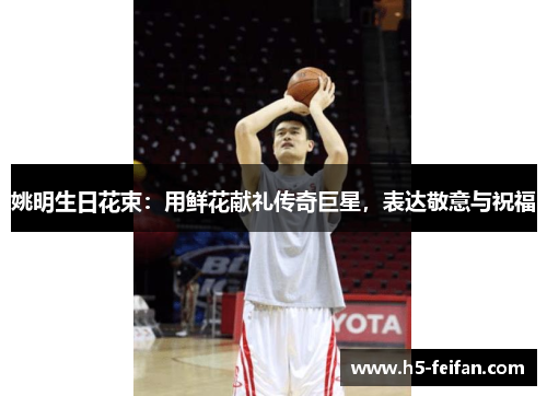 姚明生日花束：用鲜花献礼传奇巨星，表达敬意与祝福